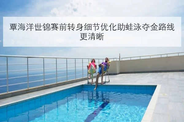 覃海洋世锦赛前转身细节优化助蛙泳夺金路线更清晰